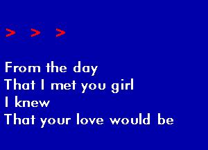 From the day

That I met you girl
I knew

That your love would be