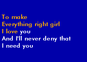 To make
Everything right girl

I love you

And I'll never deny that
I need you