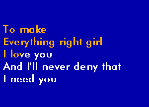 To make
Everything right girl

I love you

And I'll never deny that
I need you