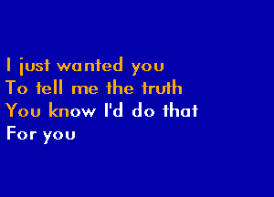 I just wanted you
To tell me the iruih

You know I'd do that
For you