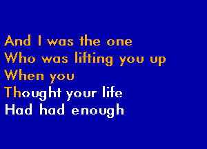 And I was the one
Who was liHing you up
When you

Thought your life
Had had enough