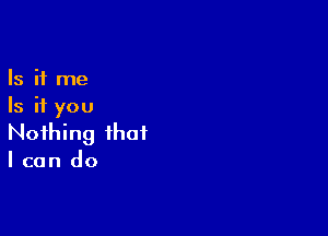 Is it me
Is it you

Nothing that
I can do