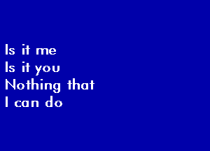 Is it me
Is it you

Nothing that
I can do