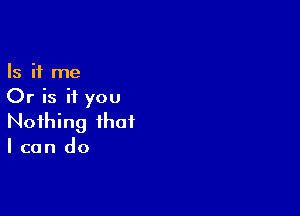 Is it me
Or is if you

Nothing that
I can do