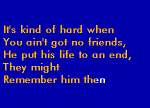 Ifs kind of hard when
You ain't got no friends,
He put his life to an end,
They might

Remember him then