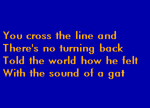 You cross 1he line and
There's no turning back

Told 1he world how he felt
Wiih 1he sound of a gut