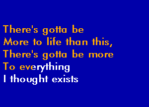 There's goiio be
More to life than this,

There's gotta be more
To everything
I fhoug ht exists