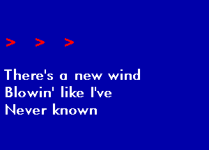 There's a new wind
Blowin' like I've
Never known