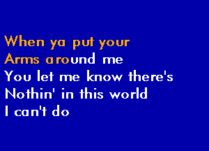 When ya put your
Arms around me

You let me know ihere's
Noihin' in this world
I can't do