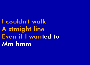 I could n't walk
A straight line

Even if I wanted to
Mm hmm