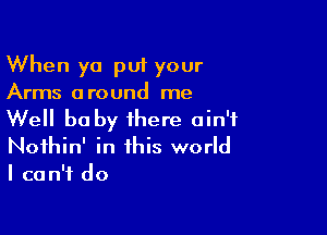 When ya put your
Arms around me

Well baby there ain't
Noihin' in this world
I can't do