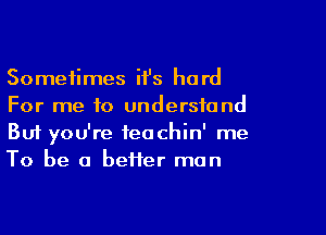 Sometimes ifs hard
For me to understand
But you're teachin' me
To be a better man