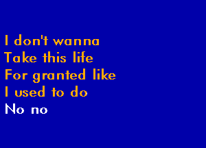 I don't wanna

Ta ke this life

For granted like
I used to do
No no