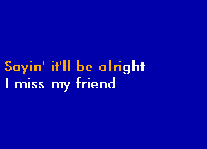 Sayin' it'll be alright

I miss my friend