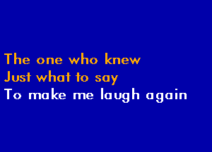 The one who knew

Just what to say
To make me laugh again