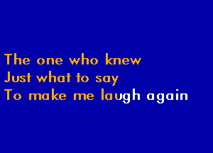 The one who knew

Just what to say
To make me laugh again