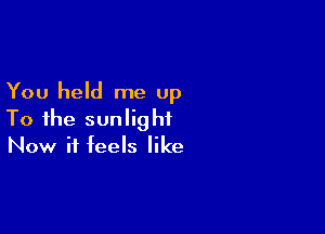 You held me up

To the sunlight
Now it feels like