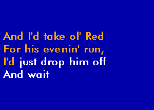 And I'd take 0 Red

For his evenin' run,

I'd just drop him off
And wait