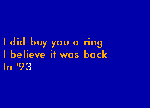 I did buy you a ring

I believe it was back

In '93