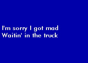 I'm sorry I got mad

Waitin' in the truck