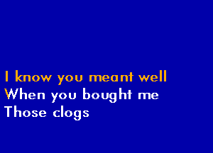 I know you meant well
When you bought me
Those clogs