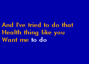 And I've tried to do that

Health thing like you

Want me to do