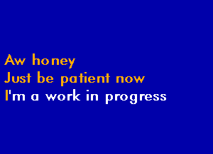 Aw honey

Just be patient now
I'm a work in progress