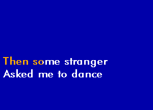 Then some stranger
Asked me to dance