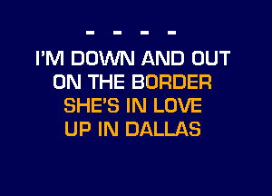 I'M DOWN AND OUT
ON THE BORDER
SHE'S IN LOVE
UP IN DALLAS