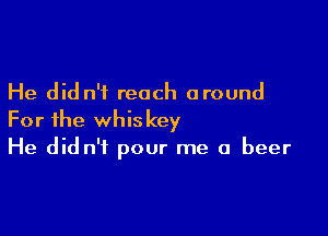 He did n'i reach around

For the whiskey
He did n't pour me a beer
