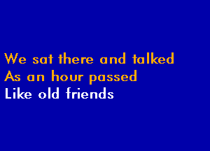 We sat there and talked

As an hour passed

Like old friends