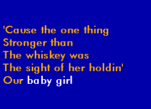 'Cause the one thing
Stronger than

The whiskey was
The sight of her holdin'

Our be by girl