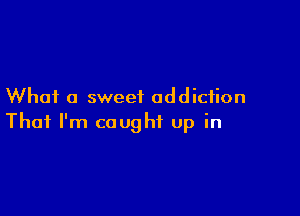 What a sweet addiction

That I'm caught up in