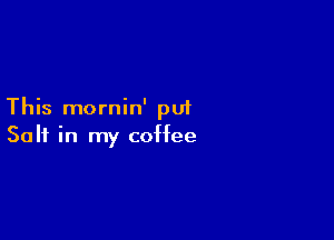 This mornin' put

Salt in my coffee