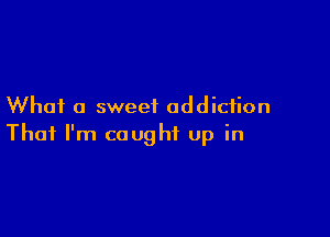 What a sweet addiction

That I'm caught up in