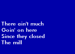 There ain't much

Goin' on here

Since they closed
The mill