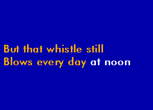 But that whistle still

Blows every day 01 noon