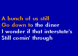 A bunch of us still

(30 down to the diner

I wonder if that infersfate's
Still comin' through