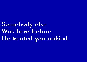 Somebody else

Was here before
He treated you unkind