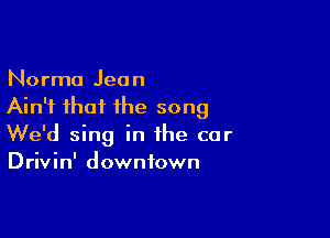 Norma Jean
Ain't that the song

We'd sing in the car
Drivin' downtown