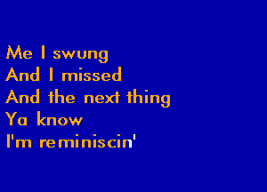 Me I swung

And I missed

And the next thing
Ya know
I'm reminiscin'