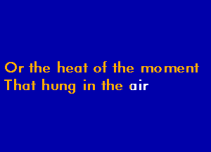 Or the heat of the moment

That hung in the air