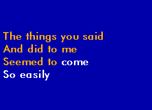 The things you said
And did to me

Seemed to come
So easily