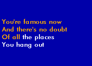 You're fa mous now
And there's no doubt

Of all the places
You hang out