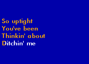 So upiig hi

You've been

Thinkin' about

Difchin' me