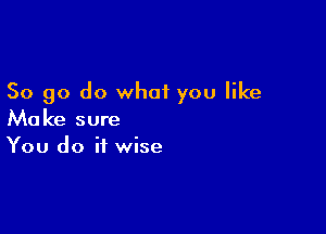 So go do what you like

Make sure
You do it wise