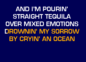 AND I'M POURIN'
STRAIGHT TEQUILA
OVER MIXED EMOTIONS
DROWNIN' MY BORROW
BY CRYIN' AN OCEAN