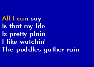 All I can say
Is that my life

Is pretty plain
I like wafchin'
The puddles gather rain