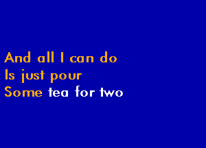 And all I can do

Is iusi pour
Some tea for two