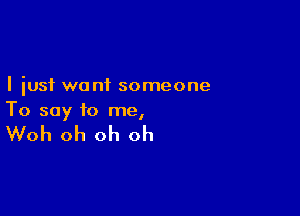 I just want someone

To say to me,

Woh oh oh oh